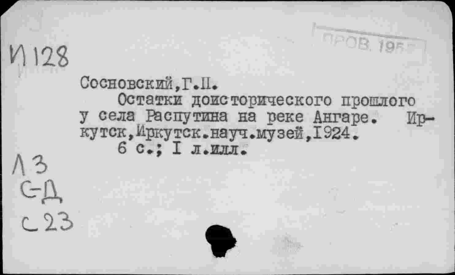 ﻿и т
"Э. /рг
Сосновский,Г.И.
Остатки доисторического прошлого у села Распутина на реке Ангаре. Ирку тск,Иркутск.науч.муз ей,I924.
,	6 с.; I л.илл.
КЪ
с-Д
с.2.3